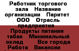 Работник торгового зала › Название организации ­ Паритет, ООО › Отрасль предприятия ­ Продукты питания, табак › Минимальный оклад ­ 1 - Все города Работа » Вакансии   . Адыгея респ.,Адыгейск г.